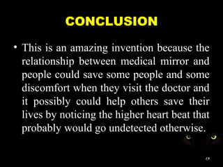 CONCLUSION
• This is an amazing invention because the
relationship between medical mirror and
people could save some people and some
discomfort when they visit the doctor and
it possibly could help others save their
lives by noticing the higher heart beat that
probably would go undetected otherwise.
23
 