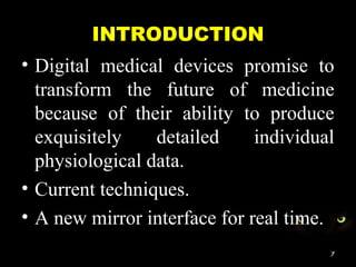 INTRODUCTION
• Digital medical devices promise to
transform the future of medicine
because of their ability to produce
exquisitely detailed individual
physiological data.
• Current techniques.
• A new mirror interface for real time.
7
 