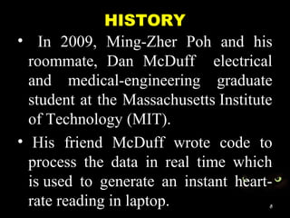 HISTORY
• In 2009, Ming-Zher Poh and his
roommate, Dan McDuff electrical
and medical-engineering graduate
student at the Massachusetts Institute
of Technology (MIT).
• His friend McDuff wrote code to
process the data in real time which
is used to generate an instant heart-
rate reading in laptop. 8
 