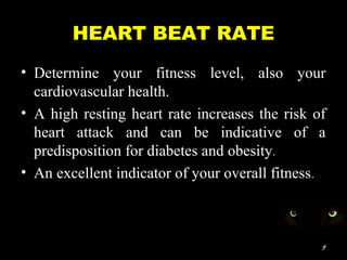 HEART BEAT RATE
• Determine your fitness level, also your
cardiovascular health.
• A high resting heart rate increases the risk of
heart attack and can be indicative of a
predisposition for diabetes and obesity.
• An excellent indicator of your overall fitness.
9
 