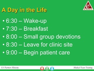 A Day in the Life 6:30 – Wake-up 7:30 – Breakfast 8:00 – Small group devotions 8:30 – Leave for clinic site 9:00 – Begin patient care 