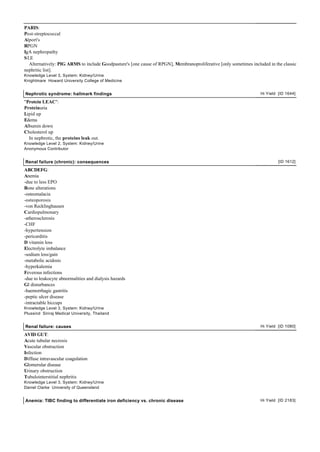 PARIS:
Post-streptococcal
Alport's
RPGN
IgA nephropathy
S LE
   Alternatively: PIG ARMS to include Goodpasture's [one cause of RPGN], Membranoproliferative [only sometimes included in the classic
nephritic list].
Knowledge Level 3, System: Kidney/Urine
Knightmare Howard University College of Medicine


Nephrotic syndrome: hallmark findings                                                                               Hi Yield [ID 1644]

"Protein LEAC":
Proteinuria
Lipid up
Edema
Albumin down
Cholesterol up
  In nephrotic, the proteins leak out.
Knowledge Level 2, System: Kidney/Urine
Anonymous Contributor


Renal failure (chronic): consequences                                                                                        [ID 1612]

ABCDEFG:
Anemia
-due to less EPO
Bone alterations
-osteomalacia
-osteoporosis
-von Recklinghausen
Cardiopulmonary
-atherosclerosis
-CHF
-hypertension
-pericarditis
D vitamin loss
Electrolyte imbalance
-sodium loss/gain
-metabolic acidosis
-hyperkalemia
Feverous infections
-due to leukocyte abnormalities and dialysis hazards
GI disturbances
-haemorrhagic gastritis
-peptic ulcer disease
-intractable hiccups
Knowledge Level 3, System: Kidney/Urine
Plussind Siriraj Medical University, Thailand


Renal failure: causes                                                                                               Hi Yield [ID 1080]

AVID GUT:
Acute tubular necrosis
Vascular obstruction
Infection
Diffuse intravascular coagulation
Glomerular disease
Urinary obstruction
Tubulointerstitial nephritis
Knowledge Level 3, System: Kidney/Urine
Daniel Clarke University of Queensland


Anemia: TIBC finding to differentiate iron deficiency vs. chronic disease                                           Hi Yield [ID 2183]
 
