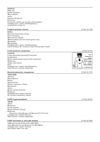 FEMALES
FMR1 gene
Exhibits anticpation
Macro-orchidism
Autism
Long face with large jaw
Everted eyes
S econd most common casue of genetic mental retardation
Knowledge Level 1, System: Other/Miscellaneous
Sung Hoon Kim El Paso, TX


Fragile-X syndrome: features                                         Hi Yield [ID 1726]

DSM-4:
Discontinued chromosome staining
S hows anticipation
Male (male more affected)
Mental retardation (2nd most common genetic cause)
Macrognathia
Macroorchidism
Knowledge Level 4, System: Other/Miscellaneous
Hugo M. Rodriguez, MD University of Virginia Roanoke-Salem Program


Turner syndrome: components                                           Hi Yield [ID 579]

CLOWNS:
Cardiac abnormalities (specifically Coartication)
Lymphoedema
Ovaries underdeveloped (causing sterility, amenorrhea)
Webbed neck
Nipples widely spaced
S hort
Knowledge Level 1, System: Other/Miscellaneous
Robert O'Connor University College Dublin


Bronchial obstruction: consequences                                  Hi Yield [ID 1077]

APPLE BABE:
Atelectasis
Pleural adhesions
Pleuritis
Lipid pneumonia
Effusion->organisation->fibrosis
Bronchiectasis
Abscess
Broncho and lobar pneumonia
Emphysema
Knowledge Level 6, System: Pulmonary
BB University of Queensland, Australia


COPD: 4 types and hallmark                                            Hi Yield [ID 851]

ABCDE:
Asthma
Brochiectasis
Chronic bronchitis
Dyspnea [hallmark of group]
Emphysema
  Alternatively: replace Dyspnea with Decreased FEV1/FVC ratio.
Knowledge Level 1, System: Pulmonary
Robert O'Connor University College Dublin


COPD: blue bloater vs. pink puffer diseases                          Hi Yield [ID 2396]

emPhysema has letter P (and not B) so Pink Puffer.
chronic Bronchitis has letter B (and not P) so Blue Bloater.
Knowledge Level 1, System: Pulmonary
Harsh Sharma BJMC, Pune, India
 