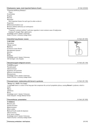 Emphysema: types, most important feature of each                                                                       Hi Yield [ID 823]

"Cigarettes Is Primary Problem":
   Types:
Centrilobular
Irregular
Pancinar
Paraseptal
   Most important feature for each type (in order as above):
Cigarrettes
Inflammation healed to scar
Protease inhibitor deficiency (a1-antitrypsin)
Pneumothorax
   "Cigarettes is primary problem" used since cigarettes is most common cause of emphysema.
   Keeping P's straight: Pan is antitrypsin.
Knowledge Level 4, System: Pulmonary
Robert O'Connor University College Dublin


Interstitial lung disease: causes                                                                                     Hi Yield [ID 1035]

SARCOIDI:
S arcoidosis
Allergic reaction
Radiation
Connective tissue disease
Occupational exposure
Infection
Drugs
Idiopathic
Knowledge Level 6, System: Pulmonary
Will Herrington UCL Hospital


Nasopharyngeal malignant cancers                                                                                      Hi Yield [ID 1138]

NASOPharyngeal:
Nasophayngeal
Adenocarcinoma
S quamous cell carcinoma
Olfactory neuroblastoma
Plasmacytoma
Knowledge Level 5, System: Pulmonary
Robert O'Connor University College Dublin


Pancoast tumor: relationship with Horner's syndrome                                                                   Hi Yield [ID 1185]

"Horner has a MAP of the Coast":
A panCoast tumor is a cancer of the lung apex that compresses the cervical sympathetic plexus, causing Horner's syndrome, which is
MAP:
Miosis
Anhidrosis
Ptosis
Knowledge Level 1, System: Pulmonary
Derek Obayashi Chicago Medical School


Pneumothorax: presentation                                                                                            Hi Yield [ID 1505]

P-THORAX:
Pleuretic pain
Trachea deviation
Hyperresonance
Onset sudden
Reduced breath sounds (& dypsnea)
Absent fremitus
X-ray shows collapse
Knowledge Level 3, System: Pulmonary
Robert O'Connor University College Dublin


Pulmonary embolism: risk factors                                                                                                [ID 243]
 