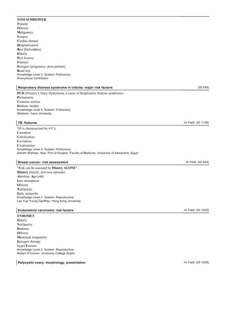 TOM SCHREPFER:
Trauma
Obesity
Malignancy
S urgery
Cardiac disease
Hospitalization
Rest [bed-ridden]
Elderly
Past history
Fracture
Estrogen [pregnancy, post-partum]
Road trip
Knowledge Level 2, System: Pulmonary
Anonymous Contributor


Respiratory distress syndrome in infants: major risk factors                                          [ID 630]

PCD (Primary Ciliary Dyskinesia, a cause of Respiratory distress syndrome):
Prematurity
Cesarean section
Diabetic mother
Knowledge Level 4, System: Pulmonary
Shebrain Cairo University


TB: features                                                                                Hi Yield [ID 1149]

TB is characterised by 4 C's:
Caseation
Calcification
Cavitation
Cicatrization
Knowledge Level 3, System: Pulmonary
Sameh Shehata Asst. Prof of Surgery, Faculty of Medicine, University of Alexandria, Egypt


Breast cancer: risk assessment                                                               Hi Yield [ID 924]

"Risk can be assessed by History ALONE":
History (family, previous episode)
Abortion/ Age (old)
Late menopause
Obesity
Nulliparity
Early menarche
Knowledge Level 3, System: Reproductive
Lau Yue Young Geoffrey Hong Kong University


Endometrial carcinoma: risk factors                                                         Hi Yield [ID 1025]

ENDOMET:
Elderly
Nulliparity
Diabetes
Obesity
Menstrual irregularity
Estrogen therapy
hyperTension
Knowledge Level 5, System: Reproductive
Robert O'Connor University College Dublin


Polycystic ovary: morphology, presentation                                                  Hi Yield [ID 1026]
 