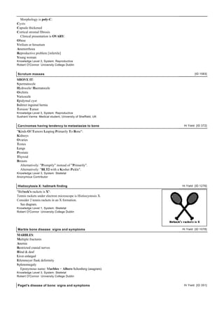 Morphology is poly-C:
Cysts
Capsule thickened
Cortical stromal fibrosis
  Clinical presentation is OVARY:
Obese
Virilism or hirsutism
Amenorrhoea
Reproductive problem [infertile]
Young woman
Knowledge Level 3, System: Reproductive
Robert O'Connor University College Dublin


Scrotum masses                                                           [ID 1583]

SHOVE IT:
S permatocele
Hydrocele/ Haematocele
Orchitis
Varicocele
Epidymal cyst
Indirect inguinal hernia
Torsion/ Tumor
Knowledge Level 3, System: Reproductive
Sushant Varma Medical student, University of Sheffield, UK


Carcinomas having tendency to metastasize to bone                Hi Yield [ID 372]

"Kinds Of Tumors Leaping Primarily To Bone":
Kidneys
Ovaries
Testes
Lungs
Prostate
Thyroid
Breasts
  Alternatively: "Promptly" instead of "Primarily".
  Alternatively: "BLT2 with a Kosher Pickle".
Knowledge Level 3, System: Skeletal
Anonymous Contributor


Histiocytosis X: hallmark finding                               Hi Yield [ID 1276]

"Birbeck's rackets is X":
Tennis rackets under electron microscope is Histiocystosis X.
Consider 2 tennis rackets in an X formation.
  See diagram.
Knowledge Level 1, System: Skeletal
Robert O'Connor University College Dublin




Marble bone disease: signs and symptoms                         Hi Yield [ID 1078]

MARBLES:
Multiple fractures
Anemia
Restricted cranial nerves
Blind & deaf
Liver enlarged
Erlenmeyer flask deformity
S plenomegaly
   Eponymous name: Marbles = Albers-Schonberg (anagram).
Knowledge Level 3, System: Skeletal
Robert O'Connor University College Dublin


Paget's disease of bone: signs and symptoms                      Hi Yield [ID 351]
 