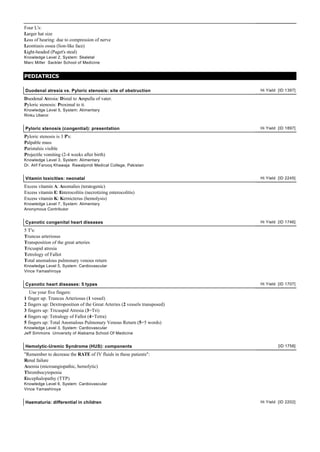 Four L's:
Larger hat size
Loss of hearing: due to compression of nerve
Leontiasis ossea (lion-like face)
Light-headed (Paget's steal)
Knowledge Level 2, System: Skeletal
Marc Miller Sackler School of Medicine


PEDIATRICS

Duodenal atresia vs. Pyloric stenosis: site of obstruction                  Hi Yield [ID 1397]

Duodenal Atresia: Distal to Ampulla of vater.
Pyloric stenosis: Proximal to it.
Knowledge Level 5, System: Alimentary
Rinku Uberoi


Pyloric stenosis (congential): presentation                                 Hi Yield [ID 1897]

Pyloric stenosis is 3 P's:
Palpable mass
Paristalsis visible
Projectile vomiting (2-4 weeks after birth)
Knowledge Level 3, System: Alimentary
Dr. Atif Farooq Khawaja Rawalpindi Medical College, Pakistan


Vitamin toxicities: neonatal                                                Hi Yield [ID 2245]

Excess vitamin A: Anomalies (teratogenic)
Excess vitamin E: Enterocolitis (necrotizing enterocolitis)
Excess vitamin K: Kernicterus (hemolysis)
Knowledge Level 7, System: Alimentary
Anonymous Contributor


Cyanotic congenital heart diseases                                          Hi Yield [ID 1746]

5 T's:
Truncus arteriosus
Transposition of the great arteries
Tricuspid atresia
Tetrology of Fallot
Total anomalous pulmonary venous return
Knowledge Level 5, System: Cardiovascular
Vince Yamashiroya


Cyanotic heart diseases: 5 types                                            Hi Yield [ID 1707]

   Use your five fingers:
1 finger up: Truncus Arteriosus (1 vessel)
2 fingers up: Dextroposition of the Great Arteries (2 vessels transposed)
3 fingers up: Tricuspid Atresia (3=Tri)
4 fingers up: Tetralogy of Fallot (4=Tetra)
5 fingers up: Total Anomalous Pulmonary Venous Return (5=5 words)
Knowledge Level 3, System: Cardiovascular
Jeff Simmons University of Alabama School Of Medicine


Hemolytic-Uremic Syndrome (HUS): components                                          [ID 1758]

"Remember to decrease the RATE of IV fluids in these patients":
Renal failure
Anemia (microangiopathic, hemolytic)
Thrombocytopenia
Encephalopathy (TTP)
Knowledge Level 6, System: Cardiovascular
Vince Yamashiroya


Haematuria: differential in children                                        Hi Yield [ID 2202]
 