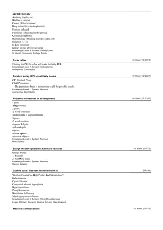 ABCDEFGHIJK:
Anatomy (cysts, etc)
Bladder (cystitis)
Cancer (Wilm's tumour)
Drug related (cyclophosphamide)
Exercise induced
Factitious (Munchausen by proxy)
Glomerulonephritis
Haematology (bleeding disorder, sickle cell)
Infection (UTI)
In Jury (trauma)
Kidney stones (hypercalciuria)
Knowledge Level 4, System: Kidney/Urine
S. Jibodh University College Dublin


Perez reflex                                                       Hi Yield [ID 2073]

Eliciting the PErEz reflex will make the baby PEE.
Knowledge Level 7, System: Kidney/Urine
Anonymous Contributor


Cerebral palsy (CP): most likely cause                             Hi Yield [ID 2821]

CP: Cerebral Palsy
Child Premature
  The premature brain is more prone to all the possible insults.
Knowledge Level 1, System: Nervous
Anonymous Contributor


Pediatric milestones in development                                Hi Yield [ID 2345]

1 year:
-single words
2 years:
-2 word sentences
-understands 2 step commands
3 years:
-3 word combos
-repeats 3 digits
-rides tricycle
4 years:
-draws square
-counts 4 objects
Knowledge Level 4, System: Nervous
Rinku Uberoi


Sturge-Weber syndrome: hallmark features                            Hi Yield [ID 575]

S turge-Weber:
1. S eizures
2. PortWine stain
Knowledge Level 4, System: Nervous
Ramon Salazar


Guthrie card: diseases identified with it                                    [ID 836]

"Guthrie Cards Can Help Predict Bad Metabolism":
Galactosaemia
Cystic fibrosis
Congenital adrenal hyperplasia
Hypothyroidism
Phenylketonuria
Biotidinase deficiency
Maple syrup urine disease
Knowledge Level 4, System: Other/Miscellaneous
Logan Mitchell Dunedin Medical School, New Zealand


Measles: complications                                              Hi Yield [ID 476]
 
