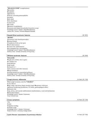 "MEASLES COMP" (complications):
Myocarditis
Encephalitis
Appendicitis
S ubacute sclerosing panencephalitis
Laryngitis
Early death
S h!ts (diarrhoea)
Corneal ulcer
Otis media
Mesenteric lymphadenitis
Pneumonia and related (bronchiolitis-bronchitis-croup)
Knowledge Level 4, System: Other/Miscellaneous
Joshua Goh Unimas: Universiti Malaysia Sarawak


Russell Silver syndrome: features                                                            [ID 1661]

ABCDEF:
Asymmetric limb (hemihypertrophy)
Bossing (frontal)
Clinodactyly/ Cafe au lait spots
Dwarf (short stature)
Excretion (GU malformation)
Face (triangular face, micrognathia)
Knowledge Level 6, System: Other/Miscellaneous
Anthony Chan Chinese University of Hong Kong


Williams syndrome: features                                                                  [ID 1649]

WILLIAMS:
Weight (low at birth, slow to gain)
Iris (stellate iris)
Long philtrum
Large mouth
Increased Ca++
Aortic stenosis (and other stenoses)
Mental retardation
S welling around eyes (periorbital puffiness)
Knowledge Level 7, System: Other/Miscellaneous
Anthony Chan Chinese University of Hong Kong


Cough (chronic): differential                                                       Hi Yield [ID 1759]

When cough in nursery, rock the "CRADLE":
Cystic fibrosis
Rings, slings, and airway things (tracheal rings)/ Respiratory infections
Aspiration (swallowing dysfunction, TE fistula, gastroesphageal reflux)
Dyskinetic cilia
Lung, airway, and vascular malformations (tracheomalacia, vocal cord dysfunction)
Edema (heart failure)
Knowledge Level 6, System: Pulmonary
Vince Yamashiroya


Croup: symptoms                                                                     Hi Yield [ID 1125]

3 S's:
S tridor
S ubglottic swelling
S eal-bark cough
Knowledge Level 1, System: Pulmonary
Robert O'Connor University College Dublin


Cystic fibrosis: exacerbation of pulmonary infection                                Hi Yield [ID 1762]
 