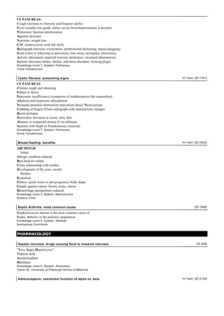 CF PANCREAS:
Cough (increase in intensity and frequent spells)
Fever (usually low grade, unless severe bronchopneumonia is present)
Pulmonary function deterioration
Appetite decrease
Nutrition, weight loss
CBC (leukocytosis with left shift)
Radiograph (increase overaeration, peribronchial thickening, mucus plugging)
Exam (rales or wheezing in previously clear areas, tachypnea, retractions)
Activity (decreased, impaired exercise intolerance, increased absenteeism)
S putum (becomes darker, thicker, and more abundant, forming plugs)
Knowledge Level 7, System: Pulmonary
Vince Yamashiroya


Cystic fibrosis: presenting signs                                              Hi Yield [ID 1761]

CF PANCREAS:
Chronic cough and wheezing
Failure to thrive
Pancreatic insufficiency (symptoms of malabsorption like steatorrhea)
Alkalosis and hypotonic dehydration
Neonatal intestinal obstruction (meconium ileus)/ Nasal polyps
Clubbing of fingers/ Chest radiograph with characteristic changes
Rectal prolapse
Electrolyte elevation in sweat, salty skin
Absence or congenital atresia of vas deferens
S putum with Staph or Pseudomonas (mucoid)
Knowledge Level 7, System: Pulmonary
Vince Yamashiroya


Breast feeding: benefits                                                       Hi Yield [ID 2002]

ABCDEFGH:
  Infant:
Allergic condition reduced
Best food for infant
Close relationship with mother
Development of IQ, jaws, mouth
  Mother:
Econmical
Fitness: quick return to pre-pregnancy body shape
Guards against cancer: breast, ovary, uterus
Hemorrhage (postpartum) reduced
Knowledge Level 3, System: Reproductive
Anthony Chan


Septic Arthritis: most common cause                                                     [ID 1646]

S taphylococcus Aureus is the most common cause of
S eptic Arthritis in the pediatric population.
Knowledge Level 5, System: Skeletal
Anonymous Contributor


PHARMACOLOGY

Hepatic necrosis: drugs causing focal to massive necrosis                                [ID 409]

"Very Angry Hepatocytes":
Valproic acid
Acetaminophen
Halothane
Knowledge Level 6, System: Alimentary
Calvin Sy University of Pittsburgh School of Medicine


Adrenoceptors: vasomotor function of alpha vs. beta                            Hi Yield [ID 2144]
 
