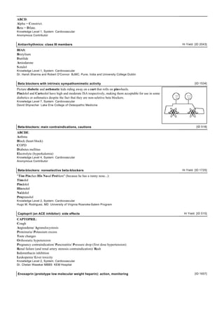ABCD:
Alpha = Constrict.
Beta = Dilate.
Knowledge Level 1, System: Cardiovascular
Anonymous Contributor


Antiarrhythmics: class III members                                                                       Hi Yield [ID 2043]

BIAS:
Bretylium
Ibutilide
Amiodarone
S otalol
Knowledge Level 1, System: Cardiovascular
Dr. Harsh Sharma and Robert O'Connor BJMC, Pune, India and University College Dublin


Beta blockers with intrinsic sympathomimetic activity                                                             [ID 1534]

Picture diabetic and asthmatic kids riding away on a cart that rolls on pinwheels.
Pindolol and Carteolol have high and moderate ISA respectively, making them acceptable for use in some
diabetics or asthmatics despite the fact that they are non-seletive beta blockers.
Knowledge Level 7, System: Cardiovascular
David Shprecher Lake Erie College of Osteopathic Medicine




Beta-blockers: main contraindications, cautions                                                                    [ID 518]

ABCDE:
Asthma
Block (heart block)
COPD
Diabetes mellitus
Electrolyte (hyperkalemia)
Knowledge Level 4, System: Cardiovascular
Anonymous Contributor


Beta-blockers: nonselective beta-blockers                                                                Hi Yield [ID 1725]

"Tim Pinches His Nasal Problem" (because he has a runny nose...):
Timolol
Pindolol
Hismolol
Naldolol
Propranolol
Knowledge Level 2, System: Cardiovascular
Hugo M. Rodriguez, MD University of Virginia Roanoke-Salem Program


Captopril (an ACE inhibitor): side effects                                                                Hi Yield [ID 515]

CAPTOPRIL:
Cough
Angioedema/ Agranulocystosis
Proteinuria/ Potassium excess
Taste changes
Orthostatic hypotension
Pregnancy contraindication/ Pancreatitis/ Pressure drop (first dose hypertension)
Renal failure (and renal artery stenosis contraindication)/ Rash
Indomethacin inhibition
Leukopenia/ Liver toxicity
Knowledge Level 2, System: Cardiovascular
Dr. Chetan Wasekar MBBS KEM Hospital


Enoxaprin (prototype low molecular weight heparin): action, monitoring                                            [ID 1657]
 