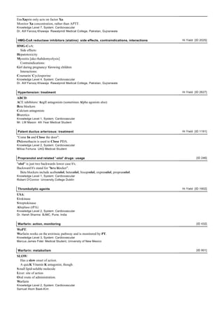 EnoXaprin only acts on factor Xa.
Monitor Xa concentration, rather than APTT.
Knowledge Level 7, System: Cardiovascular
Dr. Atif Farooq Khawaja Rawalpindi Medical College, Pakistan, Gujranwala


HMG-CoA reductase inhibitors (statins): side effects, contraindications, interactions   Hi Yield [ID 2025]

HMG-CoA:
  Side effects:
Hepatotoxicity
Myositis [aka rhabdomyolysis]
  Contraindications:
Girl during pregnancy/ Growing children
  Interactions:
Coumarin/ Cyclosporine
Knowledge Level 4, System: Cardiovascular
Dr. Atif Farooq Khawaja Rawalpindi Medical College, Pakistan, Gujranwala


Hypertension: treatment                                                                 Hi Yield [ID 2627]

ABCD:
ACE inhibitors/ AngII antagonists (sometimes Alpha agonists also)
Beta blockers
Calcium antagonists
Diuretics
Knowledge Level 1, System: Cardiovascular
Mr. LW Mason 4th Year Medical Student


Patent ductus arteriosus: treatment                                                     Hi Yield [ID 1191]

"Come In and Close the door":
INdomethacin is used to Close PDA.
Knowledge Level 2, System: Cardiovascular
Milixa Fortuna UAG Medical Student


Propranolol and related '-olol' drugs: usage                                                      [ID 246]

"olol" is just two backwards lower case b's.
Backward b's stand for "beta blocker".
  Beta blockers include acebutolol, betaxolol, bisoprolol, oxprenolol, propranolol.
Knowledge Level 1, System: Cardiovascular
Robert O'Connor University College Dublin


Thrombolytic agents                                                                     Hi Yield [ID 1902]

USA:
Urokinase
S treptokinase
Alteplase (tPA)
Knowledge Level 2, System: Cardiovascular
Dr. Harsh Sharma BJMC, Pune, India


Warfarin: action, monitoring                                                                      [ID 432]

WePT:
Warfarin works on the extrinsic pathway and is monitored by PT.
Knowledge Level 3, System: Cardiovascular
Marcus James Fidel Medical Student, University of New Mexico


Warfarin: metabolism                                                                              [ID 901]

SLOW:
  Has a slow onset of action.
  A quicK Vitamin K antagonist, though.
S mall lipid-soluble molecule
Liver: site of action
Oral route of administration.
Warfarin
Knowledge Level 2, System: Cardiovascular
Samuel Atom Baek-Kim
 