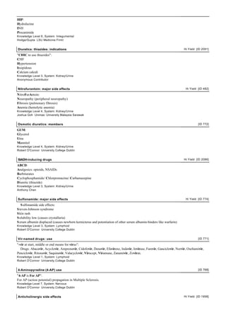 HIP:
Hydralazine
INH
Procanimide
Knowledge Level 6, System: Integumental
Hodge/Gupta LSU Medicine FirmI


Diuretics: thiazides: indications                                                                                      Hi Yield [ID 2091]

"CHIC to use thiazides":
CHF
Hypertension
Insipidous
Calcium calculi
Knowledge Level 3, System: Kidney/Urine
Anonymous Contributor


Nitrofurantoin: major side effects                                                                                       Hi Yield [ID 482]

NitroFurAntoin:
Neuropathy (peripheral neuropathy)
Fibrosis (pulmonary fibrosis)
Anemia (hemolytic anemia)
Knowledge Level 4, System: Kidney/Urine
Joshua Goh Unimas: University Malaysia Sarawak


Osmotic diuretics: members                                                                                                        [ID 772]

GUM:
Glycerol
Urea
Mannitol
Knowledge Level 4, System: Kidney/Urine
Robert O'Connor University College Dublin


SIADH-inducing drugs                                                                                                   Hi Yield [ID 2086]

ABCD:
Analgesics: opioids, NSAIDs
Barbiturates
Cyclophosphamide/ Chlorpromazine/ Carbamazepine
Diuretic (thiazide)
Knowledge Level 3, System: Kidney/Urine
Anthony Chan


Sulfonamide: major side effects                                                                                          Hi Yield [ID 774]

   S ulfonamide side effects:
S teven-Johnson syndrome
S kin rash
S olubility low (causes crystalluria)
S erum albumin displaced (causes newborn kernicterus and potentiation of other serum albumin-binders like warfarin)
Knowledge Level 3, System: Lymphoid
Robert O'Connor University College Dublin


Vir-named drugs: use                                                                                                              [ID 771]

"-vir at start, middle or end means for virus":
   Drugs: Abacavir, Acyclovir, Amprenavir, Cidofovir, Denavir, Efavirenz, Indavir, Invirase, Famvir, Ganciclovir, Norvir, Oseltamivir,
Penciclovir, Ritonavir, Saquinavir, Valacyclovir, Viracept, Viramune, Zanamivir, Zovirax.
Knowledge Level 1, System: Lymphoid
Robert O'Connor University College Dublin


4-Aminopyradine (4-AP) use                                                                                                        [ID 768]

"4-AP is For AP":
For AP (action potential) propagation in Multiple Sclerosis.
Knowledge Level 7, System: Nervous
Robert O'Connor University College Dublin


Anticholinergic side effects                                                                                           Hi Yield [ID 1958]
 