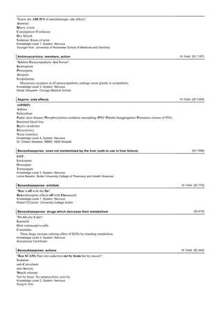 "Know the ABCD'S of anticholinergic side effects":
Anorexia
Blurry vision
Constipation/ Confusion
Dry Mouth
S edation/ S tasis of urine
Knowledge Level 1, System: Nervous
Youngrin Kim University of Rochester School of Medicine and Dentistry


Antimuscarinics: members, action                                                                                     Hi Yield [ID 1187]

"Inhibits Parasympathetic And S weat":
Ipratropium
Pirenzepine
Atropine
S copolamine
   Muscarinic receptors at all parasympathetic endings sweat glands in sympathetic.
Knowledge Level 3, System: Nervous
Derek Obayashi Chicago Medical School


Aspirin: side effects                                                                                                Hi Yield [ID 1349]

ASPIRIN:
Asthma
S alicyalism
Peptic ulcer disease/ Phosphorylation-oxidation uncoupling/ PPH/ Platelet disaggregation/ Premature closure of PDA
Intestinal blood loss
Reye's syndrome
Idiosyncracy
Noise (tinnitus)
Knowledge Level 4, System: Nervous
Dr. Chetan Wasekar, MBBS KEM Hospital


Benzodiazapines: ones not metabolized by the liver (safe to use in liver failure)                                             [ID 1566]

LOT:
Lorazepam
Oxazepam
Temazepam
Knowledge Level 3, System: Nervous
Lorne Basskin Butler University College of Pharmacy and Health Sciences


Benzodiazepenes: antidote                                                                                             Hi Yield [ID 776]

"Ben is off with the flu":
Benzodiazepine effects off with Flumazenil.
Knowledge Level 1, System: Nervous
Robert O'Connor University College Dublin


Benzodiazepenes: drugs which decrease their metabolism                                                                         [ID 875]

"I'm Overly Calm":
Isoniazid
Oral contraceptive pills
Cimetidine
   These drugs increase calming effect of BZDs by retarding metabolism.
Knowledge Level 3, System: Nervous
Anonymous Contributor


Benzodiazepines: actions                                                                                              Hi Yield [ID 464]

"Ben SCAMs Pam into seduction not by brain but by muscle":
S edation
anti-Convulsant
anti-Anxiety
Muscle relaxant
Not by brain: No antipsychotic activity.
Knowledge Level 2, System: Nervous
Sung H. Kim
 