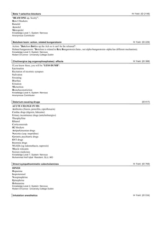 Beta 1 selective blockers                                                                                                Hi Yield [ID 2148]

"BEAM ONE up, Scotty":
Beta 1 blockers:
Esmolol
Atenolol
Metropolol
Knowledge Level 1, System: Nervous
Anonymous Contributor


Botulism toxin: action, related bungarotoxin                                                                              Hi Yield [ID 229]

Action: "Botulism Bottles up the Ach so it can't be the released":
Related bungarotoxin: "Botulism is related to Beta Bungarotoxin (beta-, not alpha-bungarotoxin--alpha has different mechanism).
Knowledge Level 3, System: Nervous
Robert O'Connor University College Dublin


Cholinergics (eg organophosphates): effects                                                                               Hi Yield [ID 388]

If you know these, you will be "LESS DUMB":
Lacrimation
Excitation of nicotinic synapses
S alivation
S weating
Diarrhea
Urination
Micturition
Bronchoconstriction
Knowledge Level 4, System: Nervous
Anonymous Contributor


Delerium-causing drugs                                                                                                             [ID 617]

ACUTE CHANGE IN MS:
Antibiotics (biaxin, penicillin, ciprofloxacin)
Cardiac drugs (digoxin, lidocaine)
Urinary incontinence drugs (anticholinergics)
Theophylline
Ethanol
Corticosteroids
H2 blockers
Antiparkinsonian drugs
Narcotics (esp. mepridine)
Geriatric psychiatric drugs
ENT drugs
Insomnia drugs
NSAIDs (eg indomethacin, naproxin)
Muscle relaxants
S eizure medicines
Knowledge Level 7, System: Nervous
Muhammad Asif Iqbal Resident, SLU, MO


Direct sympathomimetic catecholamines                                                                                     Hi Yield [ID 769]

DINED:
Dopamine
Isoproterenol
Norepinephrine
Epinephrine
Dobutamine
Knowledge Level 2, System: Nervous
Robert O'Connor University College Dublin


Inhalation anesthetics                                                                                                    Hi Yield [ID 534]
 