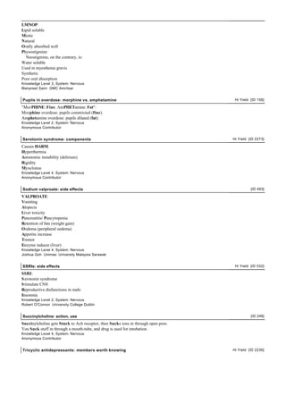 LMNOP:
Lipid soluble
Miotic
Natural
Orally absorbed well
Physostigmine
  Neostigmine, on the contrary, is:
Water soluble
Used in myesthenia gravis
Synthetic
Poor oral absorption
Knowledge Level 3, System: Nervous
Manpreet Saini GMC Amritsar


Pupils in overdose: morphine vs. amphetamine                                         Hi Yield [ID 156]

"MorPHINE: Fine. AmPHETamine: Fat":
Morphine overdose: pupils constricted (fine).
Amphetamine overdose: pupils dilated (fat).
Knowledge Level 2, System: Nervous
Anonymous Contributor


Serotonin syndrome: components                                                      Hi Yield [ID 2273]

Causes HARM:
Hyperthermia
Autonomic instability (delirium)
Rigidity
Myoclonus
Knowledge Level 4, System: Nervous
Anonymous Contributor


Sodium valproate: side effects                                                                [ID 493]

VALPROATE:
Vomiting
Alopecia
Liver toxicity
Pancreatitis/ Pancytopenia
Retention of fats (weight gain)
Oedema (peripheral oedema)
Appetite increase
Tremor
Enzyme inducer (liver)
Knowledge Level 4, System: Nervous
Joshua Goh Unimas: University Malaysia Sarawak


SSRIs: side effects                                                                  Hi Yield [ID 532]

SSRI:
S erotonin syndrome
S timulate CNS
Reproductive disfunctions in male
Insomnia
Knowledge Level 2, System: Nervous
Robert O'Connor University College Dublin


Succinylcholine: action, use                                                                  [ID 248]

Succinylcholine gets Stuck to Ach receptor, then Sucks ions in through open pore.
You Suck stuff in through a mouth-tube, and drug is used for intubation.
Knowledge Level 4, System: Nervous
Anonymous Contributor


Tricyclic antidepressants: members worth knowing                                    Hi Yield [ID 2236]
 