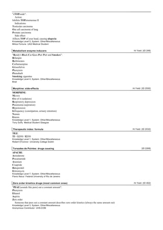 "eTOPoside":
  Action:
Inhibits TOPoisomerase II
  Indications:
Testicular carcinoma
Oat cell carcinoma of lung
Prostate carcinoma
  Side effect:
Affects TOP of your head, causing alopecia
Knowledge Level 5, System: Other/Miscellaneous
Milixa Fortuna UAG Medical Student


Metabolism enzyme inducers                                                                              Hi Yield [ID 299]

"Randy's Black Car Goes Putt Putt and Smokes":
Rifampin
Barbiturates
Carbamazepine
Grisoefulvin
Phenytoin
Phenobarb
Smoking cigarettes
Knowledge Level 4, System: Other/Miscellaneous
Brad


Morphine: side-effects                                                                                 Hi Yield [ID 2550]

MORPHINE:
Myosis
Out of it (sedation)
Respiratory depression
Pneumonia (aspiration)
Hypotension
Infrequency (constipation, urinary retention)
Nausea
Emesis
Knowledge Level 1, System: Other/Miscellaneous
Tony Duffy Medical Student Glasgow


Therapeutic index: formula                                                                             Hi Yield [ID 2032]

TILE:
TI = LD50 / ED50
Knowledge Level 1, System: Other/Miscellaneous
Robert O'Connor University College Dublin


Torsades de Pointes: drugs causing                                                                              [ID 2269]

APACHE:
Amiodarone
Procainamide
Arsenium
Cisapride
Haloperidol
Eritromycin
Knowledge Level 7, System: Other/Miscellaneous
Flavio Nacul Federal University of Rio de Janeiro


Zero order kinetics drugs (most common ones)                                                            Hi Yield [ID 462]

"PEAZ (sounds like pees) out a constant amount":
Phenytoin
Ethanol
Aspirin
Zero order
  Someone that pees out a constant amount describes zero order kinetics (always the same amount out)
Knowledge Level 3, System: Other/Miscellaneous
Anonymous Contributor UHS-COM
 