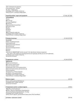After a desmopression injection:
Concentrated urine = Cranial.
No effect = Nephrogenic.
Knowledge Level 5, System: Endocrine
Robert O'Connor University College Dublin


Hyperthyroidism: signs and symptoms                                                                   Hi Yield [ID 1046]

THYROIDISM:
Tremor
Heart rate up
Yawning [fatigability]
Restlessness
Oligomenorrhea & amenorrhea
Intolerance to heat
Diarrhea
Irritability
S weating
Musle wasting & weight loss
Knowledge Level 6, System: Endocrine
Robert O'Connor University College Dublin


Pituitary hormones                                                                                     Hi Yield [ID 152]

FLAGTOP:
Follicle stimulating hormone
Lutinizing hormone
Adrenocorticotropin hormone
Growth hormone
Thyroid stimulating hormone
Oxytocin
Prolactin
Alternatively: GOAT FLAP with the second 'A' for Anti-diruetic homone/vasopressin
  Note: there is also melanocyte secreting homone and Lipotropin, but they are not well understood.
Knowledge Level 2, System: Endocrine
Anonymous Contributor


Progesterone: actions                                                                                  Hi Yield [ID 647]

PROGESTE:
Produce cervical mucous
Relax uterine smooth muscle
Oxycotin sensitivity down
Gonadotropin [FSH, LH] secretions down
Endometrial spiral arteries and secretions up
S ustain pregnancy
Temperature up / Tit development
Excitability of myometrium down
Knowledge Level 4, System: Endocrine
Robert O'Connor University College Dublin


Balance organs                                                                                                  [ID 183]

Utricle and S accule keep US balanced.
Knowledge Level 2, System: Nervous
Anonymous Contributor


Temperature control: cerebral regions                                                                           [ID 841]

"High Power Air Conditioner":
Heating = Posterior hipothalamo [hypothalamus].
Anterior hipothalamo [hypothalamus] = Cooling.
Knowledge Level 5, System: Nervous
Gilvano Amorim Oliveira Universidade de Santo Amaro São Paulo/Brasil


Urination: autonomic control                                                                                    [ID 618]
 