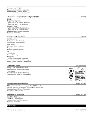"When you pee, it's PISs":
Parasympathetic Inhibits S ympathetic.
Knowledge Level 1, System: Nervous
Muhammad Asif Iqbal Resident, SLU, MO


Alkalosis vs. acidosis: directions of pH and HCO3                         [ID 1598]

ROME:
Respiratory= Opposite:
  pH is high, PCO2 is down (Alkalosis).
  pH is low, PCO2 is up (Acidosis).
Metabolic= Equal:
  pH is high, HCO3 is high (Alkalosis).
  pH is low, HCO3 is low (Acidosis).
Knowledge Level 5, System: Pulmonary
Anonymous Contributor


Compliance of lungs factors                                                [ID 529]

COMPLIANCE:
Collagen deposition (fibrosis)
Ossification of costal cartilages
Major obesity
Pulmonary venous congestion
Lung size
Increased expanding pressure
Age
No surfactant
Chest wall scarring
Emphysema
  All but L/A/E decrease compliance.
Knowledge Level 5, System: Pulmonary
Robert O'Connor University College Dublin


V/Q gradient in lung                                              Hi Yield [ID 886]

Infinity, a lung and a zero stack nicely.
V/Q is lowest at bottom, highest at top.
   See diagram.
Knowledge Level 1, System: Pulmonary
Robert O'Connor University College Dublin




Prolactin and oxytocin: functions                                Hi Yield [ID 3247]

PROlactin stimulates the mammary glands to PROduce milk.
Oxytocin stimulates the mammary glands to Ooze (release) milk.
Knowledge Level 1, System: Reproductive
Rinku Uberoi Willsey Institute


Osteoblast vs. osteoclast                                        Hi Yield [ID 2383]

OsteoBlast Builds bone.
OsteoClast Consumes bone.
Knowledge Level 1, System: Skeletal
Anonymous Contributor


PODIATRY

Blue toe (microembolic toe)                                       Hi Yield [ID 939]
 