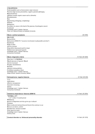 UNHAPPINESS:
Understandable (such as bereavement, major stresses)
Neurotic (high anxiety personalities, negative parental upbringing
Hypochondriasis
Agitation (usually organic causes such as dementia
Pseudodementia
Pain
Importuniing (whingeing, complaining)
Nihilistic
Endogenous
S econdary (ie cancer at the head of the pancreas, bronchogenic cancer)
S yndromal
Knowledge Level 5, System: Nervous
Peter Loa Medical Student at Adelaide University


Mania: cardinal symptoms                                                             [ID 2456]

DIG FAST:
Distractibility
Indiscretion (DSM-IV's "excessive involvement in pleasurable activities")
Grandiosity
Flight of ideas
Activity increase
S leep deficit (decreased need for sleep)
Talkativeness (pressured speech)
Knowledge Level 1, System: Nervous
Anonymous Contributor


Mania: diagnostic criteria                                                  Hi Yield [ID 3029]

Must have 3 of MANIAC:
Mouth (pressure of speech)/ Moodl
Activity increased
Naughty (disinhibition)
Insomnia
Attention (distractability)
Confidence (grandiose ideas)
Knowledge Level 1, System: Nervous
Waqar Ahmed Queens University, Belfast


Schizophrenia: negative features                                             Hi Yield [ID 239]

4 A's:
Ambivalence
Affective incongruence
Associative loosening
Autism
Knowledge Level 1, System: Nervous
Anonymous Contributor


Substance dependence: features (DSM IV)                                     Hi Yield [ID 2004]

"WITHDraw IT":
   3 of 7 within 12 month period:
Withdrawal
Interest or Important activities given up or reduced
Tolerance
Harm to physical and psychosocial known but continue to use
Desire to cut down, control
Intended time, amount exceeded
Time spent too much
Knowledge Level 3, System: Nervous
Anthony Chan


Conduct disorder vs. Antisocial personality disorder                        Hi Yield [ID 1070]
 