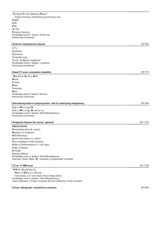 "Go Look For the Adenoma Please":
  Tropic hormones affected by growth tumor are:
GnRH
LSH
FSH
ACTH
Prolactin function
Knowledge Level 5, System: Endocrine
Anonymous Contributor


Anterior mediastinal masses                                                [ID 540]

4 T's:
Teratoma
Thymoma
Testicular-type
T-cell / Hodgkin's lymphoma
Knowledge Level 4, System: Lymphoid
Anonymous Contributor


Head CT scan: evaluation checklist                                         [ID 371]

"Blood Can Be Very Bad":
Blood
Cistern
Brain
Ventricles
Bone
Knowledge Level 2, System: Nervous
Anonymous Contributor


Dermatomyositis or polymyositis: risk of underlying malignancy             [ID 242]

Risk is 30% at age 30.
Risk is 40% at age 40, and so on.
Knowledge Level 6, System: Other/Miscellaneous
Anonymous Contributor


Prognotic factors for cancer: general                                     [ID 1107]

PROGNOSIS:
Presentation (time & course)
Response to treatment
Old (bad prog.)
Good intervention (i.e. early)
Non-compliance with treatment
Order of differentiation (>1 cell type)
S tage of disease
Ill health
S pread (diffuse)
Knowledge Level 2, System: Other/Miscellaneous
Cashman, Reidy, Motty, BB University of Queensland, Australia


T2 vs. T1 MRI scan                                                        [ID 1724]

"WW 2" (World War II):
  Water is White in a T2 scan.
  Conversely, a T1 scan shows fat as being whiter.
Knowledge Level 2, System: Other/Miscellaneous
Jason Galarneau Flinders University School of Medicine, South Australia


Chest radiograph: checklist to examine                                     [ID 605]
 