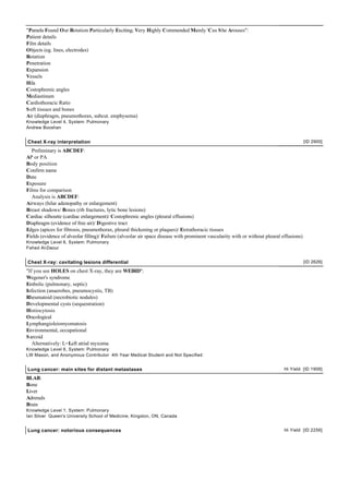 "Pamela Found Our Rotation Particularly Exciting; Very Highly Commended Mainly 'Cus S he Arouses":
Patient details
Film details
Objects (eg. lines, electrodes)
Rotation
Penetration
Expansion
Vessels
Hila
Costophrenic angles
Mediastinum
Cardiothoracic Ratio
S oft tissues and bones
Air (diaphragm, pneumothorax, subcut. emphysema)
Knowledge Level 4, System: Pulmonary
Andrew Booshan


Chest X-ray interpretation                                                                                                                 [ID 2900]

   Preliminary is ABCDEF:
AP or PA
Body position
Confirm name
Date
Exposure
Films for comparison
   Analysis is ABCDEF:
Airways (hilar adenopathy or enlargement)
Breast shadows/ Bones (rib fractures, lytic bone lesions)
Cardiac silhoutte (cardiac enlargement)/ Costophrenic angles (pleural effusions)
Diaphragm (evidence of free air)/ Digestive tract
Edges (apices for fibrosis, pneumothorax, pleural thickening or plaques)/ Extrathoracic tissues
Fields (evidence of alveolar filling)/ Failure (alveolar air space disease with prominent vascularity with or without pleural effusions)
Knowledge Level 6, System: Pulmonary
Fahed Al-Daour


Chest X-ray: cavitating lesions differential                                                                                               [ID 2626]

"If you see HOLES on chest X-ray, they are WEIRD":
Wegener's syndrome
Embolic (pulmonary, septic)
Infection (anaerobes, pneumocystis, TB)
Rheumatoid (necrobiotic nodules)
Developmental cysts (sequestration)
Histiocytosis
Oncological
Lymphangioleiomyomatosis
Environmental, occupational
S arcoid
   Alternatively: L=Left atrial myxoma
Knowledge Level 6, System: Pulmonary
LW Mason, and Anonymous Contributor 4th Year Medical Student and Not Specified


Lung cancer: main sites for distant metastases                                                                                Hi Yield [ID 1906]

BLAB:
Bone
Liver
Adrenals
Brain
Knowledge Level 1, System: Pulmonary
Ian Silver Queen's University School of Medicine, Kingston, ON, Canada


Lung cancer: notorious consequences                                                                                           Hi Yield [ID 2256]
 