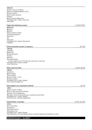SPEECH:
S uperior vena cava syndrome
Paralysis of diaphragm (Phrenic nerve)
Ectopic hormones
Eaton-Lambert syndrome
Clubbing
Horner syndrome/ Hoarseness
Knowledge Level 1, System: Pulmonary
Rinku Uberoi


Upper lobe shadowing: causes                                                                Hi Yield [ID 931]

BREASTS:
Beryllium
Radiation
Extrinsic allergic alveolitis
Ankylosing spondylitis
S arcoidosis
TB
S iliconiosis
Knowledge Level 4, System: Reproductive
A Bywaters


Elbow ossification centers, in sequence                                                             [ID 1750]

CRITOE:
Capitellum
Radial head
Internal epicondyle
Trochlea
Olecranon
External epicondyle
   In order: appear at 1, 3, 5, 7, 9, 11 years; each closes 2 years later.
Knowledge Level 4, System: Skeletal
Vince Yamashiroya


Mole: signs of trouble                                                                      Hi Yield [ID 225]

ABCDE:
Asymmetry
Border irregular
Colour irregular
Diameter usually > 0.5cm
Elevation irregular
Knowledge Level 3, System: Skeletal
Oisin University College Cork


Neck sagittal x-ray: examination checklist                                                           [ID 118]

ABCD:
Anterior: look for swelling
Bones: examine each bone for fractures
Cartilage: look for slipped discs
Dark spots: ensure not abnormally big, or could mean excess blood
Knowledge Level 1, System: Skeletal
Robert O'Connor University College Dublin


Osteoarthritis: x-ray signs                                                                Hi Yield [ID 1916]

LOSS:
Loss of joint space
Osteopyhtes
S ubcondral sclerosis
S ubchondral cysts
Knowledge Level 1, System: Skeletal
Gajan Rajeswaran Final Year Medical Student, Imperial College School Of Medicine, London


RHEUMATOLOGY / ALLERGY
 