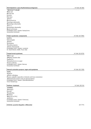 SLE (Systemic Lupus Erythematosus) diagnosis                        Hi Yield [ID 382]

"MD SOAP 'N HAIR":
Malar rash
Discoid rash
S erositis
Oral ulcer
Arthritis
Photosensitivity
Neurologic abnormality
Hematologic abnormality
ANA (+)
Immunologic abnormality
Renal involvement
Knowledge Level 3, System: Kidney/Urine
Anonymous Contributor


Felty's syndrome: components                                       Hi Yield [ID 1864]

SANTA:
S plenomegaly
Anaemia
Neutropenia
Thrombocytopenia
Arthritis (rheumatoid)
Knowledge Level 2, System: Lymphoid
Dr. Harsh Sharma BJMC, Pune, India


Carpal tunnel syndrome                                             Hi Yield [ID 2275]

TINel's sign:
TINgling sensation after
Tapping on
Traumatized nerve in carpal
Tunnel syndrome
Knowledge Level 5, System: Nervous
Anonymous Contributor


Henoch schonlein purpura: signs and symptoms                       Hi Yield [ID 1765]

NAPA:
Nephritis
Arthritis, arthralgias
Purpura, palpable (especially on buttocks and lower extremities)
Abdominal pain (need to rule out intussusception)
Knowledge Level 4, System: Other/Miscellaneous
Vince Yamashiroya


Asthma: treatment                                                   Hi Yield [ID 514]

ASTHMA:
Adrenergics
S teroids
Theophylline
Hydration
Mask [O2 at 24%]
Antibiotics
Knowledge Level 4, System: Pulmonary
Anonymous Contributor


Arthritis: juvenile idiopathic: differential                                [ID 1777]
 