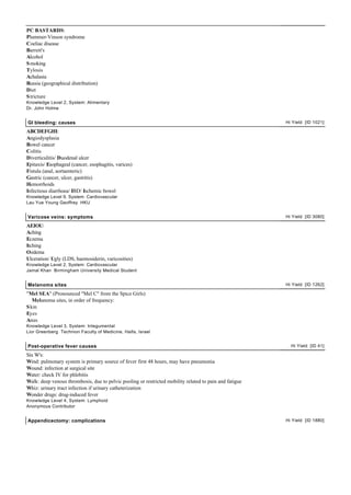 PC BASTARDS:
Plummer-Vinson syndrome
Coeliac disease
Barrett's
Alcohol
S moking
Tylosis
Achalasia
Russia (geographical distribution)
Diet
S tricture
Knowledge Level 2, System: Alimentary
Dr. John Holme


GI bleeding: causes                                                                                      Hi Yield [ID 1021]

ABCDEFGHI:
Angiodysplasia
Bowel cancer
Colitis
Diverticulitis/ Duodenal ulcer
Epitaxis/ Esophageal (cancer, esophagitis, varices)
Fistula (anal, aortaenteric)
Gastric (cancer, ulcer, gastritis)
Hemorrhoids
Infectious diarrhoea/ IBD/ Ischemic bowel
Knowledge Level 9, System: Cardiovascular
Lau Yue Young Geoffrey HKU


Varicose veins: symptoms                                                                                 Hi Yield [ID 3080]

AEIOU:
Aching
Eczema
Itching
Oedema
Ulceration/ Ugly (LDS, haemosiderin, varicosities)
Knowledge Level 2, System: Cardiovascular
Jamal Khan Birmingham University Medical Student


Melanoma sites                                                                                           Hi Yield [ID 1262]

"Mel SEA" (Pronounced "Mel C" from the Spice Girls)
   Melanoma sites, in order of frequency:
S kin
Eyes
Anus
Knowledge Level 3, System: Integumental
Lior Greenberg Technion Faculty of Medicine, Haifa, Israel


Post-operative fever causes                                                                                Hi Yield [ID 41]

Six W's:
Wind: pulmonary system is primary source of fever first 48 hours, may have pneumonia
Wound: infection at surgical site
Water: check IV for phlebitis
Walk: deep venous thrombosis, due to pelvic pooling or restricted mobility related to pain and fatigue
Whiz: urinary tract infection if urinary catheterization
Wonder drugs: drug-induced fever
Knowledge Level 4, System: Lymphoid
Anonymous Contributor


Appendicectomy: complications                                                                            Hi Yield [ID 1880]
 