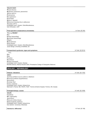 WRAP IF HOT:
Wound infection
Respiratory (atelectasis, pneumonia)
Abscess (pelvic)
Portal pyemia
Ileus (paralytic)
Fecal fistula
Hernia (r. inguinal)
Obstruction (intestinal due to adhesions)
Thrombus (DVT)
Knowledge Level 2, System: Other/Miscellaneous
Sami Almusawa JUST


Post-operative complications (immediate)                                                 Hi Yield [ID 350]

"Post-op PROBS":
Pain
Primary haemorrhage
Reactionary haemorrhage
Oliguria
Basal atelectasis
S hock/ S epsis
Knowledge Level 2, System: Other/Miscellaneous
Jacob George University of Sheffield, UK


Compartment syndrome: signs and symptoms                                                Hi Yield [ID 2014]

  5 P's:
Pain
Palor
P ulseless
Paresethesia
Pressure (increased)
Knowledge Level 4, System: Skeletal
Michelle Zetoony Medical Student 2003, Philadelphia College of Osteopathic Medicine


UROLOGY / NEPHROLOGY

Dialysis: indications                                                                   Hi Yield [ID 1702]

AEIOU:
Acid-base problems (severe acidosis or alkalosis)
Electrolyte problems (hyperkalemia)
Intoxications
Overload, fluid
Uremic symptoms
Knowledge Level 6, System: Kidney/Urine
Malvinder S. Parmar, MD, FRCPC, FACP Timmins & District Hospital, Timmins, ON, Canada


Enlarged kidneys: causes                                                                Hi Yield [ID 1838]

SHAPE:
S clerderma
HIV nephropathy
Amyloidosis
Polycystic kidney disease
Endocrinophathy (diabetes)
Knowledge Level 5, System: Kidney/Urine
Dino Santoro University of Manitoba


Hematuria: differential                                                                  Hi Yield [ID 198]
 