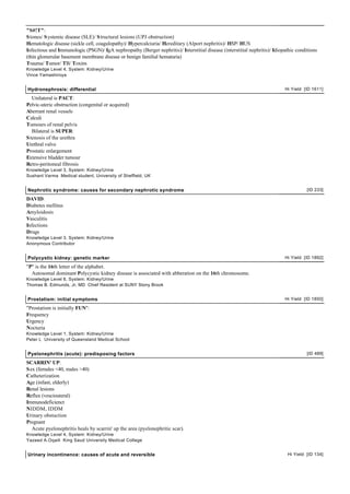"S#!T":
S tones/ S ystemic disease (SLE)/ S tructural lesions (UPJ obstruction)
Hematologic disease (sickle cell, coagulopathy)/ Hypercalciuria/ Hereditary (Alport nephritis)/ HSP/ HUS
Infectious and Immunologic (PSGN)/ IgA nephropathy (Berger nephritis)/ Interstitial disease (interstitial nephritis)/ Idiopathic conditions
(thin glomerular basement membrane disease or benign familial hematuria)
Trauma/ Tumor/ TB/ Toxins
Knowledge Level 4, System: Kidney/Urine
Vince Yamashiroya


Hydronephrosis: differential                                                                                               Hi Yield [ID 1611]

   Unilateral is PACT:
Pelvic-uteric obstruction (congenital or acquired)
Aberrant renal vessels
Calculi
Tumours of renal pelvis
   Bilateral is SUPER:
S tenosis of the urethra
Urethral valve
Prostatic enlargement
Extensive bladder tumour
Retro-peritoneal fibrosis
Knowledge Level 3, System: Kidney/Urine
Sushant Varma Medical student, University of Sheffield, UK


Nephrotic syndrome: causes for secondary nephrotic syndrome                                                                           [ID 233]

DAVID:
Diabetes mellitus
Amyloidosis
Vasculitis
Infections
Drugs
Knowledge Level 3, System: Kidney/Urine
Anonymous Contributor


Polycystic kidney: genetic marker                                                                                          Hi Yield [ID 1892]

"P" is the 16th letter of the alphabet.
  Autosomal dominant Polycystic kidney disease is associated with abberation on the 16th chromosome.
Knowledge Level 6, System: Kidney/Urine
Thomas B. Edmunds, Jr, MD Chief Resident at SUNY Stony Brook


Prostatism: initial symptoms                                                                                               Hi Yield [ID 1850]

"Prostatism is initially FUN":
Frequency
Urgency
Nocturia
Knowledge Level 1, System: Kidney/Urine
Peter L University of Queensland Medical School


Pyelonephritis (acute): predisposing factors                                                                                          [ID 489]

SCARRIN' UP:
S ex (females <40, males >40)
Catheterization
Age (infant, elderly)
Renal lesions
Reflux (vesciouteral)
Immunodeficienct
NIDDM, IDDM
Urinary obstuction
Pregnant
   Acute pyelonephritis heals by scarrin' up the area (pyelonephritic scar).
Knowledge Level 4, System: Kidney/Urine
Yazeed A.Oqaili King Saud University Medical College


Urinary incontinence: causes of acute and reversible                                                                        Hi Yield [ID 134]
 