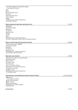 "S ome Damn Englishman Called It The Testis":
   From superficial to deep:
S kin
Dartos
External spermatic fascia
Cremaster
Internal spermatic fascia
Tunica vaginalis
Testis
Knowledge Level 2, System: Reproductive
Anonymous Contributor


Sperm pathway through male reproductive tract                           [ID 319]

SEVEN UP:
S eminiferous tubules
Epididymis
Vas deferens
Ejaculatory duct
Nothing
Urethra
Penis
Knowledge Level 2, System: Reproductive
Ken Evans Saskatchewan Health, Acute and Emergency Services


Sperm: path through male reproductive system                           [ID 2424]

"My boyfriend's name is STEVE":
S eminiferous Tubules
Epididymis
Vas deferens
Ejaculatory duct
Knowledge Level 1, System: Reproductive
Amy Harrington MCP Hahnemann


Spermatic cord contents                                                 [ID 926]

"Piles Don't Contribute To A Good S ex Life":
Pampiniform plexus
Ductus deferens
Cremasteric artery
Testicular artery
Artery of the ductus deferens
Genital branch of the genitofemoral nerve
S ympathetic nerve fibers
Lymphatic vessels
Knowledge Level 2, System: Reproductive
TR Columbia PandS


Arm fractures: nerves affected by humerus fracture location   Hi Yield [ID 2797]

ARM fracture:
  From superior to inferior:
Axillary: head of humerus
Radial: mid shaft
Median: supracondular
Knowledge Level 1, System: Skeletal
Ritesh Patel M.D.


Carpal bones                                                            [ID 552]
 