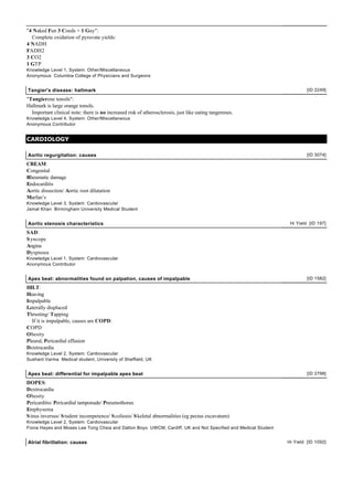 "4 Naked Fun 3 Coeds + 1 Guy":
  Complete oxidation of pyruvate yields:
4 NADH
FADH2
3 CO2
1 GTP
Knowledge Level 1, System: Other/Miscellaneous
Anonymous Columbia College of Physicians and Surgeons


Tangier's disease: hallmark                                                                                             [ID 2249]

"Tangierene tonsils":
Hallmark is large orange tonsils.
  Important clinical note: there is no increased risk of atherosclerosis, just like eating tangerenes.
Knowledge Level 4, System: Other/Miscellaneous
Anonymous Contributor


CARDIOLOGY

Aortic regurgitation: causes                                                                                            [ID 3074]

CREAM:
Congenital
Rheumatic damage
Endocarditis
Aortic dissection/ Aortic root dilatation
Marfan’s
Knowledge Level 3, System: Cardiovascular
Jamal Khan Birmingham University Medical Student


Aortic stenosis characteristics                                                                                 Hi Yield [ID 197]

SAD:
S yncope
Angina
Dyspnoea
Knowledge Level 1, System: Cardiovascular
Anonymous Contributor


Apex beat: abnormalities found on palpation, causes of impalpable                                                       [ID 1582]

HILT:
Heaving
Impalpable
Laterally displaced
Thrusting/ Tapping
  If it is impalpable, causes are COPD:
COPD
Obesity
Pleural, Pericardial effusion
Dextrocardia
Knowledge Level 2, System: Cardiovascular
Sushant Varma Medical student, University of Sheffield, UK


Apex beat: differential for impalpable apex beat                                                                        [ID 2798]

DOPES:
Dextrocardia
Obesity
Pericarditis/ Pericardial tamponade/ Pneumothorax
Emphysema
S inus inversus/ S tudent incompetence/ S coliosis/ S keletal abnormalities (eg pectus excavatum)
Knowledge Level 2, System: Cardiovascular
Fiona Hayes and Moses Lee Tong Chsia and Dalton Boyo UWCM, Cardiff, UK and Not Specified and Medical Student


Atrial fibrillation: causes                                                                                    Hi Yield [ID 1092]
 