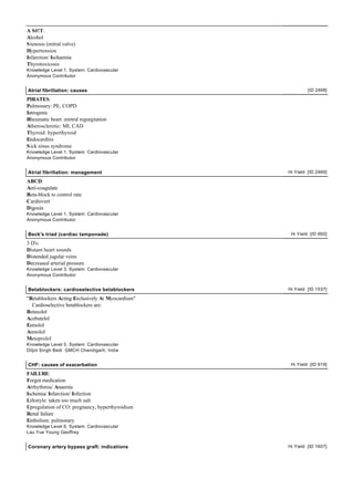 A S#!T:
Alcohol
S tenosis (mitral valve)
Hypertension
Infarction/ Ischaemia
Thyrotoxicosis
Knowledge Level 1, System: Cardiovascular
Anonymous Contributor


Atrial fibrillation: causes                                [ID 2468]

PIRATES:
Pulmonary: PE, COPD
Iatrogenic
Rheumatic heart: mirtral regurgitation
Atherosclerotic: MI, CAD
Thyroid: hyperthyroid
Endocarditis
S ick sinus syndrome
Knowledge Level 1, System: Cardiovascular
Anonymous Contributor


Atrial fibrillation: management                   Hi Yield [ID 2469]

ABCD:
Anti-coagulate
Beta-block to control rate
Cardiovert
Digoxin
Knowledge Level 1, System: Cardiovascular
Anonymous Contributor


Beck's triad (cardiac tamponade)                   Hi Yield [ID 660]

3 D's:
Distant heart sounds
Distended jugular veins
Decreased arterial pressure
Knowledge Level 3, System: Cardiovascular
Anonymous Contributor


Betablockers: cardioselective betablockers        Hi Yield [ID 1537]

"Betablockers Acting Exclusively At Myocardium"
  Cardioselective betablockers are:
Betaxolol
Acebutelol
Esmolol
Atenolol
Metoprolol
Knowledge Level 5, System: Cardiovascular
Diljot Singh Bedi GMCH Chandigarh, India


CHF: causes of exacerbation                        Hi Yield [ID 919]

FAILURE:
Forgot medication
Arrhythmia/ Anaemia
Ischemia/ Infarction/ Infection
Lifestyle: taken too much salt
Upregulation of CO: pregnancy, hyperthyroidism
Renal failure
Embolism: pulmonary
Knowledge Level 6, System: Cardiovascular
Lau Yue Young Geoffrey


Coronary artery bypass graft: indications         Hi Yield [ID 1607]
 