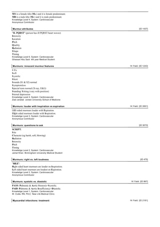 MS is a female title (Ms.) and it is female predominant.
MR is a male title (Mr.) and it is male predominant.
Knowledge Level 4, System: Cardiovascular
Anonymous Contributor


Murmur attributes                                                   [ID 1437]

"IL PQRST" (person has ill PQRST heart waves):
Intensity
Location
Pitch
Quality
Radiation
S hape
Timing
Knowledge Level 6, System: Cardiovascular
Ghassan Abu Said 4th year Medical Student


Murmurs: innocent murmur features                          Hi Yield [ID 1243]

8 S's:
S oft
S ystolic
S hort
S ounds (S1 & S2) normal
S ymptomless
S pecial tests normal (X-ray, EKG)
S tanding/ S itting (vary with position)
S ternal depression
Knowledge Level 4, System: Cardiovascular
Ziad Jaradat Jordan University School of Medicine


Murmurs: louder with inspiration vs expiration             Hi Yield [ID 3061]

LEft sided murmurs louder with Expiration
RIght sided murmurs louder with Inspiration.
Knowledge Level 3, System: Cardiovascular
Anonymous Contributor


Murmurs: questions to ask                                           [ID 3073]

SCRIPT:
S ite
Character (eg harsh, soft, blowing)
Radiation
Intensity
Pitch
Timing
Knowledge Level 2, System: Cardiovascular
Jamal Khan Birmingham University Medical Student


Murmurs: right vs. left loudness                                     [ID 475]

"RILE":
Right sided heart murmurs are louder on Inspiration.
Left sided heart murmurs are loudest on Expiration.
Knowledge Level 2, System: Cardiovascular
Anonymous Contributor


Murmurs: systolic vs. diastolic                             Hi Yield [ID 967]

PASS: Pulmonic & Aortic S tenosis=S ystolic.
PAID: Pulmonic & Aortic Insufficiency=Diastolic.
Knowledge Level 1, System: Cardiovascular
W. Ciulla, RN, PA-C New Life Medical Clinic


Myocardial infarctions: treatment                          Hi Yield [ID 2181]
 