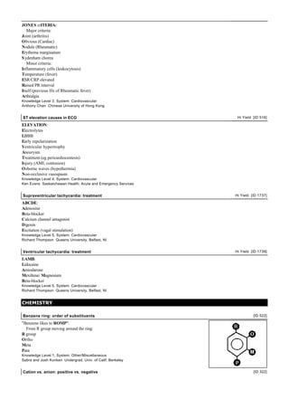JONES crITERIA:
   Major criteria:
Joint (arthritis)
Obvious (Cardiac)
Nodule (Rheumatic)
Erythema marginatum
S ydenham chorea
   Minor criteria:
Inflammatory cells (leukocytosis)
Temperature (fever)
ESR/CRP elevated
Raised PR interval
Itself (previous Hx of Rheumatic fever)
Arthralgia
Knowledge Level 3, System: Cardiovascular
Anthony Chan Chinese University of Hong Kong


ST elevation causes in ECG                                     Hi Yield [ID 516]

ELEVATION:
Electrolytes
LBBB
Early repolarization
Ventricular hypertrophy
Aneurysm
Treatment (eg pericardiocentesis)
Injury (AMI, contusion)
Osborne waves (hypothermia)
Non-occlusive vasospasm
Knowledge Level 4, System: Cardiovascular
Ken Evans Saskatchewan Health, Acute and Emergency Services


Supraventricular tachycardia: treatment                       Hi Yield [ID 1737]

ABCDE:
Adenosine
Beta-blocker
Calcium channel antagonist
Digoxin
Excitation (vagal stimulation)
Knowledge Level 5, System: Cardiovascular
Richard Thompson Queens University, Belfast, NI


Ventricular tachycardia: treatment                            Hi Yield [ID 1739]

LAMB:
Lidocaine
Amiodarone
Mexiltene/ Magnesium
Beta-blocker
Knowledge Level 5, System: Cardiovascular
Richard Thompson Queens University, Belfast, NI


CHEMISTRY

Benzene ring: order of substituents                                     [ID 522]

"Benzene likes to ROMP":
  From R group moving around the ring:
R group
Ortho
Meta
Para
Knowledge Level 1, System: Other/Miscellaneous
Sabra and Josh Kunken Undergrad, Univ. of Calif, Berkeley


Cation vs. anion: positive vs. negative                                 [ID 322]
 