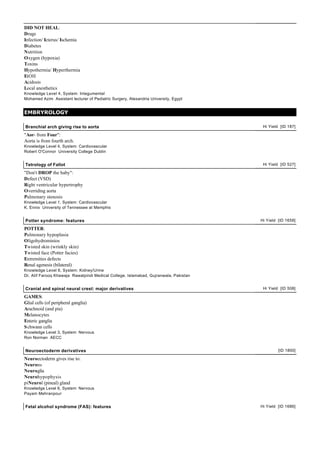 DID NOT HEAL:
Drugs
Infection/ Icterus/ Ischemia
Diabetes
Nutrition
Oxygen (hypoxia)
Toxins
Hypothermia/ Hyperthermia
EtOH
Acidosis
Local anesthetics
Knowledge Level 4, System: Integumental
Mohamed Azim Assistant lecturer of Pediatric Surgery, Alexandria University, Egypt


EMBRYROLOGY

Branchial arch giving rise to aorta                                                    Hi Yield [ID 187]

"Aor- from Four":
Aorta is from fourth arch.
Knowledge Level 4, System: Cardiovascular
Robert O'Connor University College Dublin


Tetrology of Fallot                                                                    Hi Yield [ID 527]

"Don't DROP the baby":
Defect (VSD)
Right ventricular hypertrophy
Overriding aorta
Pulmonary stenosis
Knowledge Level 1, System: Cardiovascular
K. Ennix University of Tennessee at Memphis


Potter syndrome: features                                                             Hi Yield [ID 1658]

POTTER:
Pulmonary hypoplasia
Oligohydrominios
Twisted skin (wrinkly skin)
Twisted face (Potter facies)
Extremities defects
Renal agenesis (bilateral)
Knowledge Level 6, System: Kidney/Urine
Dr. Atif Farooq Khawaja Rawalpindi Medical College, Islamabad, Gujranwala, Pakistan


Cranial and spinal neural crest: major derivatives                                     Hi Yield [ID 508]

GAMES:
Glial cells (of peripheral ganglia)
Arachnoid (and pia)
Melanocytes
Enteric ganglia
S chwann cells
Knowledge Level 3, System: Nervous
Ron Norman AECC


Neuroectoderm derivatives                                                                      [ID 1800]

Neuroectoderm gives rise to:
Neurons
Neuroglia
Neurohypophysis
piNeurol (pineal) gland
Knowledge Level 6, System: Nervous
Payam Mehranpour


Fetal alcohol syndrome (FAS): features                                                Hi Yield [ID 1686]
 