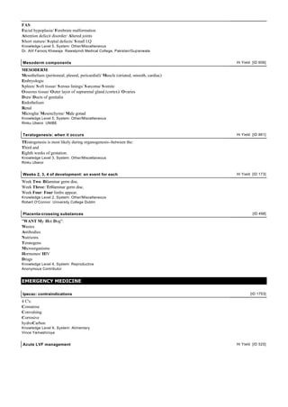 FAS:
Facial hypoplasia/ Forebrain malformation
Attention defecit disorder/ Altered joints
S hort stature/ S eptal defects/ S mall I.Q
Knowledge Level 5, System: Other/Miscellaneous
Dr. Atif Farooq Khawaja Rawalpindi Medical College, Pakistan/Gujranwala


Mesoderm components                                                                  Hi Yield [ID 606]

MESODERM:
Mesothelium (peritoneal, pleural, pericardial)/ Muscle (striated, smooth, cardiac)
Embryologic
S pleen/ S oft tissue/ S erous linings/ S arcoma/ S omite
Osseous tissue/ Outer layer of suprarenal gland (cortex)/ Ovaries
Dura/ Ducts of genitalia
Endothelium
Renal
Microglia/ Mesenchyme/ Male gonad
Knowledge Level 5, System: Other/Miscellaneous
Rinku Uberoi UNIBE


Teratogenesis: when it occurs                                                        Hi Yield [ID 861]

TEratogenesis is most likely during organogenesis--between the:
Third and
Eighth weeks of gestation.
Knowledge Level 3, System: Other/Miscellaneous
Rinku Uberoi


Weeks 2, 3, 4 of development: an event for each                                      Hi Yield [ID 173]

Week Two: Bilaminar germ disc.
Week Three: Trilaminar germ disc.
Week Four: Four limbs appear.
Knowledge Level 2, System: Other/Miscellaneous
Robert O'Connor University College Dublin


Placenta-crossing substances                                                                  [ID 498]

"WANT My Hot Dog":
Wastes
Antibodies
Nutrients
Teratogens
Microorganisms
Hormones/ HIV
Drugs
Knowledge Level 4, System: Reproductive
Anonymous Contributor


EMERGENCY MEDICINE

Ipecac: contraindications                                                                    [ID 1753]

4 C's:
Comatose
Convulsing
Corrosive
hydroCarbon
Knowledge Level 6, System: Alimentary
Vince Yamashiroya


Acute LVF management                                                                 Hi Yield [ID 525]
 