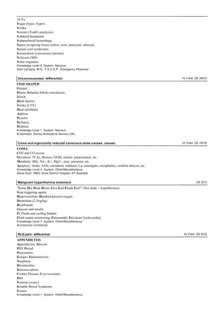 10 S's:
S ugar (hypo, hyper)
S troke
S eizure (Todd's paralysis)
S ubdural hematoma
S ubarachnoid hemorrhage
S pace occupying lesion (tumor, avm, aneurysm, abscess)
S pinal cord syndromes
S omatoform (conversion reaction)
S clerosis (MS)
S ome migraines
Knowledge Level 9, System: Nervous
Sam LaCapra, M.D., F.A.C.E.P. Emergency Physician


Unconciousness: differential                                                                        Hi Yield [ID 2607]

FISH SHAPED:
Fainted
Illness/ Infantile febrile convulsions
S hock
Head injuries
S troke (CVE)
Heart problems
Asphxia
Poisons
Epilepsy
Diabetes
Knowledge Level 1, System: Nervous
B Sylvester Surrey Ambulance Service (UK)


Coma and signicantly reduced conscious state causes: causes                                         Hi Yield [ID 1874]

COMA:
CO2 and CO excess
Overdose: TCAs, Benzos, EtOH, insulin, paracetamol, etc.
Metabolic: BSL, Na+, K+, Mg2+, urea, ammonia, etc.
Apoplexy: stroke, SAH, extradural, subdural, Ca, meningitis, encephalitis, cerebral abscess, etc.
Knowledge Level 4, System: Other/Miscellaneous
Steve Gust HMO, Gove District Hospital, NT Australia


Malignant hyperthermia treatment                                                                              [ID 221]

"S ome Hot Dude Better Give Iced Fluids Fast!" (Hot dude = hypothermia):
S top triggering agents
Hyperventilate/ Hundred percent oxygen
Dantrolene (2.5mg/kg)
Bicarbonate
Glucose and insulin
IV Fluids and cooling blanket
Fluid output monitoring/ Furosemide/ Fast heart [tachycardia]
Knowledge Level 3, System: Other/Miscellaneous
Anonymous Contributor


RLQ pain: differential                                                                               Hi Yield [ID 933]

APPENDICITIS:
Appendicitis/ Abscess
PID/ Period
Pancreatitis
Ectopic/ Endometriosis
Neoplasia
Diverticulitis
Intussusception
Crohns Disease/ Cyst (ovarian)
IBD
Torsion (ovary)
Irritable Bowel Syndrome
S tones
Knowledge Level 1, System: Other/Miscellaneous
 