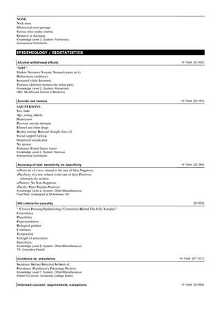 NOSE:
Neck mass
Obstructed nasal passage
S erous otitis media externa
Epistaxis or discharge
Knowledge Level 3, System: Pulmonary
Anonymous Contributor


EPIDEMIOLOGY / BIOSTATISTICS

Alcohol withdrawal effects                                                Hi Yield [ID 402]

"S#IT":
S hakes/ S eizures/ S weats/ S tomach pains (n/v)
Hallucinosis (auditory)
Increased vitals/ Insomnia
Tremens (delirium tremens-the lethal part)
Knowledge Level 3, System: Alimentary
HBV Morehouse School of Medicine


Suicide risk factors                                                      Hi Yield [ID 151]

SAD PERSONS:
S ex: male
Age: young, elderly
Depression
Previous suicide attempts
Ethanol and other drugs
Reality testing/ Rational thought (loss of)
S ocial support lacking
Organized suicide plan
No spouse
S ickness/ S tated future intent
Knowledge Level 4, System: Nervous
Anonymous Contributor


Accuracy of test: sensitivity vs. specificity                             Hi Yield [ID 344]

seNsitivity of a test: related to the rate of false Negatives.
sPecificity of a test: related to the rate of false Positives.
  Alternatively written:
seNsitive: No Non-Negatives.
sPecific: Puny Psuedo-Positives.
Knowledge Level 2, System: Other/Miscellaneous
Fred Reid Undergrad at St-Andrews, UK


Hill criteria for causality                                                        [ID 925]

" 'Clowns Pursuing Epidemiology' Commonly Behind The S illy S amples":
Consistency
Plausibility
Experimentation
Biological gradient
Coherence
Temporality
S trength of association
S pecificity
Knowledge Level 6, System: Other/Miscellaneous
TR Columbia PandS


Incidence vs. prevalence                                                 Hi Yield [ID 1411]

Incidence: Initiate Infection In Interval.
Prevalence: Population's Percentage Positive.
Knowledge Level 1, System: Other/Miscellaneous
Robert O'Connor University College Dublin


Informed consent: requirements, exceptions                                Hi Yield [ID 858]
 