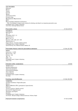 GET SMASHED:
Gallstones
Ethanol
Trauma
S teroids
Mumps
Autoimmune (PAN)
S corpion stings
Hyperlipidemia/ Hypercalcemia
ERCP
Drugs (including azathioprine and diuretics)
   Note: 'Get Smashed' is slang in some countries for drinking, and ethanol is an important pancreatitis cause.
Knowledge Level 3, System: Alimentary
Chris Perry Edinburgh Medical School


Pancreatitis: criteria                                                                                             Hi Yield [ID 917]

PANCREAS:
PaO2 below 8
Age >55
Neutrophils: WCC >15
Calcium below 2
Renal: Urea >16
Enzymes: LDH >600; AST >200
Albumin below 32
S ugar: Glucose >10 (unless diabetic patient)
Knowledge Level 4, System: Alimentary
Daniel Henning 4th yr Medical Student, Belfast, UK


Pancreatitis: Ranson criteria for pancreatitis at admission                                                       Hi Yield [ID 1055]

LEGAL:
Leukocytes > 16.000
Enzyme AST > 250
Glucose > 200
Age > 55
LDH > 350
Knowledge Level 2, System: Alimentary
Pedro Tulio


Ulcerative colitis: complications                                                                                           [ID 620]

"PAST Colitis":
Pyoderma gangrenosum
Ankylosing spondylitis
S clerosing pericholangitis
Toxic megacolon
Colon carcinoma
Knowledge Level 4, System: Alimentary
Ritu Garg


Vomiting: extra GI differential                                                                                   Hi Yield [ID 2720]

VOMITING:
Vestibular disturbance/ Vagal (reflex pain)
Opiates
Migrane/ Metabolic (DKA, gastroparesis, hypercalcemia)
Infections
Toxicity (cytotoxic, digitalis toxicity)
Increased ICP, Ingested alcohol
Neurogenic, psychogenic
Gestation
Knowledge Level 3, System: Alimentary
Anil Pandit, Manipal College of Medical Sciences, Pokhara, Nepal


Haemachromatosis complications                                                                                     Hi Yield [ID 888]
 