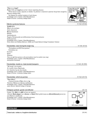 "Pray to an Angel":
Prader-Willi and Angelman are the 2 classic imprinting diseases.
  Which disease results, depends on whether 15q deletion is maternal or paternal. Keep them straight by:
Paternal is Prader-Willi.
  See diagram for cardinal symptom of each disease.
Knowledge Level 3, System: Other/Miscellaneous
Robert O'Connor University College Dublin



Marfan syndrome features                                                                                    Hi Yield [ID 642]

MARFAN'S:
Mitral valve prolapse
Aortic Aneurysm
Retinal detachment
Fibrillin
Arachnodactyly
Negative Nitroprusside test (differentiates from homocystinuria)
S ubluxated lens
Knowledge Level 2, System: Other/Miscellaneous
Rinku Uberoi and Wabbas Mahmud UNIBE and Punjab Medical College Faisalabad, Pakistan


Nucleotides: class having the single ring                                                                    Hi Yield [ID 32]

  "Pyrimadines are CUT from purines"
  Pyrimidines are:
Cytosine
Uracil
Thiamine
They are cut from purines so the pyrimadines must be smaller (one ring).
Knowledge Level 1, System: Other/Miscellaneous
Anonymous Contributor


Nucleotides: double vs. triple bonded basepairs                                                            Hi Yield [ID 2060]

"TU bonds" (two bonds):
T-A and U-A have Two bonds.
G-C therefore has the three bonds.
Knowledge Level 2, System: Other/Miscellaneous
Robert O'Connor University College Dublin


Nucleotides: which are purines                                                                              Hi Yield [ID 415]

"Pure Silver":
  Chemical formula of Pure silver is Ag.
Therefore, Purines are Adenine and Guanine.
Knowledge Level 1, System: Other/Miscellaneous
Jason Mounts Medical College of Georgia


Pedigree symbols: gender and affected                                                                                [ID 113]

Gender: The cIRcle is a gIRl [so boys are squares].
Affected: Black plague was a disease, so black-filled symbol means an affected/diseased person [so
non-filled-in is unaffected].
Knowledge Level 1, System: Other/Miscellaneous
Robert O'Connor University College Dublin




HISTOLOGY

Taste buds: vallate vs. fungiform distribution                                                                       [ID 281]
 