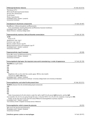 DiGeorge Syndrome: features                                                                                              Hi Yield [ID 2773]

The disease of T's:
Third and 4th pharyngeal pouch absent.
Twenty-Two chromosome
T-cells absent
Tetany: hypocalcemia
Knowledge Level 2, System: Lymphoid
Anonymous Contributor


Goodpasture's Syndrome components                                                                                         Hi Yield [ID 467]

GoodPasture is Glomerulonephritis and Pnuemonitits.
  From autoantibodies attacking Glomerular and Pulmonary basement membranes.
Knowledge Level 3, System: Lymphoid
Robert O'Connor University College Dublin


Hypersensitivity reactions: Gell and Goombs nomenclature                                                                  Hi Yield [ID 104]

ACID
  From I to IV:
Anaphylactic type: type I
Cytotoxic type: type II
Immune complex disease: type III
Delayed hypersensitivity (cell mediated): type IV
Knowledge Level 1, System: Lymphoid
Anonymous Contributor


Hypersensitivity: type IV example                                                                                                  [ID 838]

Poison IVy causes type IV hypersensitivity.
Knowledge Level 4, System: Lymphoid
Anonymous Contributor


Immunoglobulin (Ig) types: the important ones worth remembering, in order of appearance                                   Hi Yield [ID 106]

MAGDElaine (a girl's name):
IgM
IgA
IgG
IgD
IgE
  Magdelaine tells you the order they usually appear: M first, then A or G.
  Alternatively: IgM is IMmediate.
Knowledge Level 1, System: Lymphoid
Magdelaine Deeby and Anonymous Contributor University College Dublin and University of Aberdeen


Immunoglobulins, and order B cells present them                                                                          Hi Yield [ID 2131]

MADGE (character from the old dishwashing liquid commercial):
IgM
IgA
IgD
IgG
IgE
  Order of presentation by B cells (which is made first, IgD or IgM?) B cells present IgM primarily, and then IgD.
Just remember why all of us are going through this pain...to become M.D's. For a B cell to be competent, it must get its MD.
  Finally, by the same rule, B cells must first release M then G immunoglobulin on primary exposure.
Knowledge Level 1, System: Lymphoid
Tevis Anthony Verrett Creighton University School of Medicine


Immunoglobulins: which crosses the placenta                                                                                        [ID 870]

IgG crosses the placenta during Gestation.
Knowledge Level 2, System: Lymphoid
Anonymous Contributor


Interferon gamma: action on macrophages                                                                                   Hi Yield [ID 877]
 