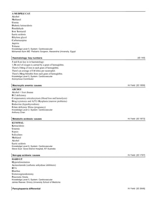 A MUDPILE CAT:
Alcohol
Methanol
Uremia
Diabetic ketoacidosis
Paraldehyde
Iron/ Isoniazid
Lactic acidosis
Ethylene glycol
Carbamazepine
Aspirin
Toluene
Knowledge Level 5, System: Cardiovascular
Mohamed Azim MD Pediatric Surgeon, Alexandria University, Egypt


Haematology: key numbers                                                    [ID 140]

3 and 4 are key in in haematology:
1.34 cm3 of oxygen is carried by a gram of hemoglobin.
There's 3.4mg of iron in each gram of hemoglobin.
There's an average of 3.4 lobes per neutrophil.
There's 34mg bilirubin from each gram of hemoglobin.
Knowledge Level 5, System: Cardiovascular
Anonymous Contributor


Macrocytic anemia: causes                                         Hi Yield [ID 1859]

ABCDEF:
Alcohol + liver disease
B12 deficiency
Compensatory reticulocytosis (blood loss and hemolysis)
Drug (cytotoxic and AZT)/ Dysplasia (marrow problems)
Endocrine (hypothyroidism)
Folate deficieny/ Fetus (pregnancy)
Knowledge Level 2, System: Cardiovascular
Anthony Chan


Metabolic acidosis: causes                                        Hi Yield [ID 1873]

KUSSMAL:
Ketoacidosis
Uraemia
S epsis
S alicylates
Methanol
Alcohol
Lactic acidosis
Knowledge Level 6, System: Cardiovascular
Steve Gust Gove District Hospital, NT Australia


Non-gap acidosis: causes                                          Hi Yield [ID 1797]

HARD UP:
Hyperalimentation
Acetazolamide (carbonic anhydrase inhibitors)
RTA
Diarrhea
Ureterosigmoidostomy
Pancreatic fistula
Knowledge Level 5, System: Cardiovascular
James Reeves Emory University School of Medicine


Pancytopaenia differential                                        Hi Yield [ID 2648]
 