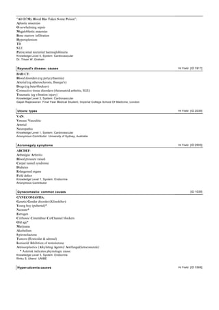 "All Of My Blood Has Taken S ome Poison":
Aplastic anaemias
Overwhelming sepsis
Megaloblastic anaemias
Bone marrow infiltration
Hypersplenism
TB
S LE
Paroxysmal nocturnal haemoglobinuria
Knowledge Level 5, System: Cardiovascular
Dr. Trisan W. Graham


Raynaud's disease: causes                                                                  Hi Yield [ID 1917]

BAD CT:
Blood disorders (eg polycythaemia)
Arterial (eg atherosclerosis, Buerger's)
Drugs (eg beta-blockers)
Connective tissue disorders (rheumatoid arthritis, SLE)
Traumatic (eg vibration injury)
Knowledge Level 3, System: Cardiovascular
Gajan Rajeswaran Final Year Medical Student, Imperial College School Of Medicine, London


Ulcers: types                                                                              Hi Yield [ID 2039]

VAN:
Venous/ Vasculitic
Arterial
Neuropathic
Knowledge Level 1, System: Cardiovascular
Anonymous Contributor University of Sydney, Australia


Acromegaly symptoms                                                                        Hi Yield [ID 2555]

ABCDEF:
Arthralgia/ Arthritis
Blood pressure raised
Carpal tunnel syndrome
Diabetes
Enlargemed organs
Field defect
Knowledge Level 1, System: Endocrine
Anonymous Contributor


Gynecomastia: common causes                                                                         [ID 1039]

GYNECOMASTIA:
Genetic Gender disorder (Klinefelter)
Young boy (pubertal)*
Neonate*
Estrogen
Cirrhosis/ Cimetidine/ Ca Channel blockers
Old age*
Marijuana
Alcoholism
S pironolactone
Tumors (Testicular & adrenal)
Isoniazid/ Inhibition of testosterone
Antineoplastics (Alkylating Agents)/ Antifungal(ketoconazole)
   * Asterisk indicates physiologic cause.
Knowledge Level 5, System: Endocrine
Rinku S. Uberoi UNIBE


Hypercalcemia causes                                                                       Hi Yield [ID 1568]
 