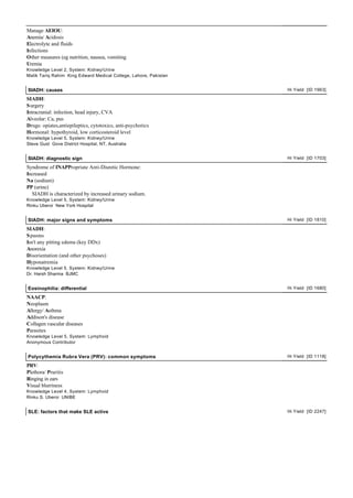 Manage AEIOU:
Anemia/ Acidosis
Electrolyte and fluids
Infections
Other measures (eg nutrition, nausea, vomiting
Uremia
Knowledge Level 2, System: Kidney/Urine
Malik Tariq Rahim King Edward Medical College, Lahore, Pakistan


SIADH: causes                                                     Hi Yield [ID 1963]

SIADH:
S urgery
Intracranial: infection, head injury, CVA
Alveolar: Ca, pus
Drugs: opiates,antiepileptics, cytotoxics, anti-psychotics
Hormonal: hypothyroid, low corticosteroid level
Knowledge Level 5, System: Kidney/Urine
Steve Gust Gove District Hospital, NT, Australia


SIADH: diagnostic sign                                            Hi Yield [ID 1703]

Syndrome of INAPPropriate Anti-Diuretic Hormone:
Increased
Na (sodium)
PP (urine)
  SIADH is characterized by increased urinary sodium.
Knowledge Level 5, System: Kidney/Urine
Rinku Uberoi New York Hospital


SIADH: major signs and symptoms                                   Hi Yield [ID 1810]

SIADH:
S pasms
Isn't any pitting edema (key DDx)
Anorexia
Disorientation (and other psychoses)
Hyponatremia
Knowledge Level 5, System: Kidney/Urine
Dr. Harsh Sharma BJMC


Eosinophilia: differential                                        Hi Yield [ID 1680]

NAACP:
Neoplasm
Allergy/ Asthma
Addison's disease
Collagen vascular diseases
Parasites
Knowledge Level 5, System: Lymphoid
Anonymous Contributor


Polycythemia Rubra Vera (PRV): common symptoms                    Hi Yield [ID 1118]

PRV:
Plethora/ Pruritis
Ringing in ears
Visual blurriness
Knowledge Level 4, System: Lymphoid
Rinku S. Uberoi UNIBE


SLE: factors that make SLE active                                 Hi Yield [ID 2247]
 