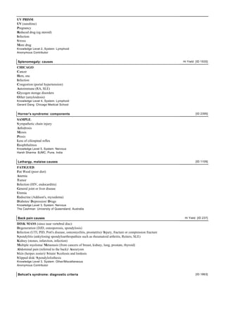 UV PRISM:
UV (sunshine)
Pregnancy
Reduced drug (eg steroid)
Infection
S tress
More drug
Knowledge Level 2, System: Lymphoid
Anonymous Contributor


Splenomegaly: causes                                                                                         Hi Yield [ID 1935]

CHICAGO:
Cancer
Hem, onc
Infection
Congestion (portal hypertension)
Autoimmune (RA, SLE)
Glycogen storage disorders
Other (amyloidosis)
Knowledge Level 4, System: Lymphoid
Gerard Dang Chicago Medical School


Horner's syndrome: components                                                                                         [ID 2395]

SAMPLE:
S ympathetic chain injury
Anhidrosis
Miosis
Ptosis
Loss of ciliospinal reflex
Enophthalmos
Knowledge Level 5, System: Nervous
Harsh Sharma BJMC, Pune, India


Lethargy, malaise causes                                                                                              [ID 1109]

FATIGUED:
Fat/ Food (poor diet)
Anemia
Tumor
Infection (HIV, endocarditis)
General joint or liver disease
Uremia
Endocrine (Addison's, myxedema)
Diabetes/ Depression/ Drugs
Knowledge Level 3, System: Nervous
The Cashman University of Queensland, Australia


Back pain causes                                                                                              Hi Yield [ID 237]

DISK MASS (since near vertebral disc):
Degeneration (DJD, osteoporosis, spondylosis)
Infection (UTI, PID, Pott's disease, osteomyelitis, prostatitis)/ Injury, fracture or compression fracture
S pondylitis (ankylosing spondyloarthropathies such as rheumatoid arthritis, Reiters, SLE)
Kidney (stones, infarction, infection)
Multiple myeloma/ Metastasis (from cancers of breast, kidney, lung, prostate, thyroid)
Abdominal pain (referred to the back)/ Aneurysm
S kin (herpes zoster)/ S train/ S coliosis and lordosis
S lipped disk/ S pondylolisthesis
Knowledge Level 3, System: Other/Miscellaneous
Anonymous Contributor


Behcet's syndrome: diagnostic criteria                                                                                [ID 1863]
 
