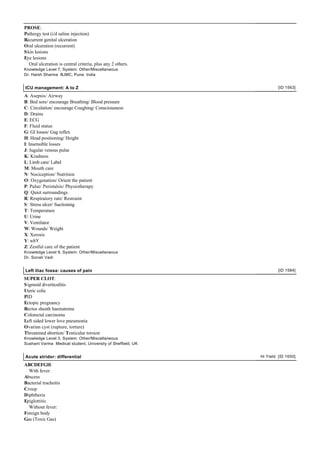 PROSE:
Pathergy test (i/d saline injection)
Recurrent genital ulceration
Oral ulceration (recurrent)
S kin lesions
Eye lesions
   Oral ulceration is central criteria, plus any 2 others.
Knowledge Level 7, System: Other/Miscellaneous
Dr. Harsh Sharma BJMC, Pune, India


ICU management: A to Z                                                [ID 1563]

A: Asepsis/ Airway
B: Bed sore/ encourage Breathing/ Blood pressure
C: Circulation/ encourage Coughing/ Consciousness
D: Drains
E: ECG
F: Fluid status
G: GI losses/ Gag reflex
H: Head positioning/ Height
I: Insensible losses
J: Jugular venous pulse
K: Kindness
L: Limb care/ Label
M: Mouth care
N: Nociception/ Nutrition
O: Oxygenation/ Orient the patient
P: Pulse/ Peristalsis/ Physiotherapy
Q: Quiet surroundings
R: Respiratory rate/ Restraint
S : Stress ulcer/ Suctioning
T: Temperature
U: Urine
V: Ventilator
W: Wounds/ Weight
X: Xerosis
Y: whY
Z: Zestful care of the patient
Knowledge Level 9, System: Other/Miscellaneous
Dr. Sonali Vadi


Left iliac fossa: causes of pain                                      [ID 1584]

SUPER CLOT:
S igmoid diverticulitis
Uteric colic
PID
Ectopic pregnancy
Rectus sheath haematoma
Colorectal carcinoma
Left sided lower love pneumonia
Ovarian cyst (rupture, torture)
Threatened abortion/ Testicular torsion
Knowledge Level 3, System: Other/Miscellaneous
Sushant Varma Medical student, University of Sheffield, UK


Acute stridor: differential                                  Hi Yield [ID 1650]

ABCDEFGH:
  With fever:
Abscess
Bacterial tracheitis
Croup
Diphtheria
Epiglottitis
  Without fever:
Foreign body
Gas (Toxic Gas)
 
