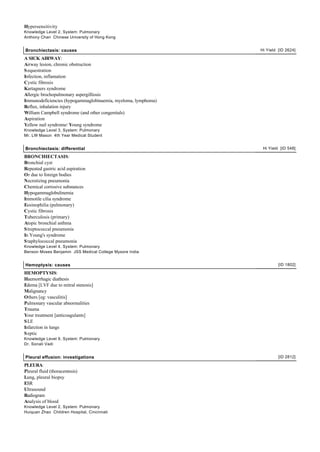 Hypersensitivity
Knowledge Level 2, System: Pulmonary
Anthony Chan Chinese University of Hong Kong


Bronchiectasis: causes                                         Hi Yield [ID 2624]

A SICK AIRWAY:
Airway lesion, chronic obstruction
S equestration
Infection, inflamation
Cystic fibrosis
Kartagners syndrome
Allergic brochopulmonary aspergilliosis
Immunodeficiencies (hypogammaglobinaemia, myeloma, lymphoma)
Reflux, inhalation injury
William Campbell syndrome (and other congenitals)
Aspiration
Yellow nail syndrome/ Young syndrome
Knowledge Level 3, System: Pulmonary
Mr. LW Mason 4th Year Medical Student


Bronchiectasis: differential                                    Hi Yield [ID 548]

BRONCHIECTASIS:
Bronchial cyst
Repeated gastric acid aspiration
Or due to foreign bodies
Necrotizing pneumonia
Chemical corrosive substances
Hypogammaglobulinemia
Immotile cilia syndrome
Eosinophilia (pulmonary)
Cystic fibrosis
Tuberculosis (primary)
Atopic bronchial asthma
S treptococcal pneumonia
In Young's syndrome
S taphylococcal pneumonia
Knowledge Level 4, System: Pulmonary
Benson Moses Benjamin JSS Medical College Mysore India


Hemoptysis: causes                                                      [ID 1802]

HEMOPTYSIS:
Haemorrhagic diathesis
Edema [LVF due to mitral stenosis]
Malignancy
Others [eg: vasculitis]
Pulmonary vascular abnormalities
Trauma
Your treatment [anticoagulants]
S LE
Infarction in lungs
S eptic
Knowledge Level 9, System: Pulmonary
Dr. Sonali Vadi


Pleural effusion: investigations                                        [ID 2812]

PLEURA:
Pleural fluid (thoracentesis)
Lung, pleural biopsy
ESR
Ultrasound
Radiogram
Analysis of blood
Knowledge Level 2, System: Pulmonary
Huiquan Zhao Children Hospital, Cincinnati
 