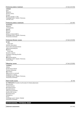 Pulmonary edema: treatment                                     Hi Yield [ID 1678]

LMNOP:
Lasix
Morphine
Nitrates (NTG)
Oxygen
Position (upright vs. flat)
Knowledge Level 3, System: Pulmonary
Jeff Gilfor, M.D.


Pulmonary edema: treatments                                             [ID 1597]

MAD DOG:
Morphine
Aminophylline
Digitalis
Diuretics
Oxygen
GGases in blood (ABG's)
Knowledge Level 4, System: Pulmonary
Anonymous Contributor


Pulmonary fibrosis: causes                                     Hi Yield [ID 2045]

SCAR:
   Upper lobe:
S ilicosis/ S arcoidosis
Coal worker pneumonconiosis
Ankylosing spondylitis
Radiation
   Lower lobe:
S ystemic sclerosis
Cyptogenic fibrosing alveolitis
Asbetosis
Rheumatoid arthritis
Knowledge Level 4, System: Pulmonary
Anthony Chan


Wheezing: causes                                               Hi Yield [ID 2905]

ASTHMA:
Asthma
S mall airways disease
Tracheal obstruction
Heart failure
Mastocytosis or carcinoid
Anaphylaxis or allergy
Knowledge Level 3, System: Pulmonary
Anonymous Contributor


Back trouble causes                                                      [ID 165]

O, VERSALIUS (Versalius was the name of a famous physician):
Osteomyelitis
Vertebral fracture
Extraspinal tumour
S pondylolisthesis
Ankylosing spondylitis
Lumbar disk increase
Intraspinal tumor
Unhappiness
S tress
Knowledge Level 5, System: Skeletal
Anonymous Contributor


INTERVIEWING / PHYSICAL EXAM

Abdomen assessment                                                      [ID 1543]
 